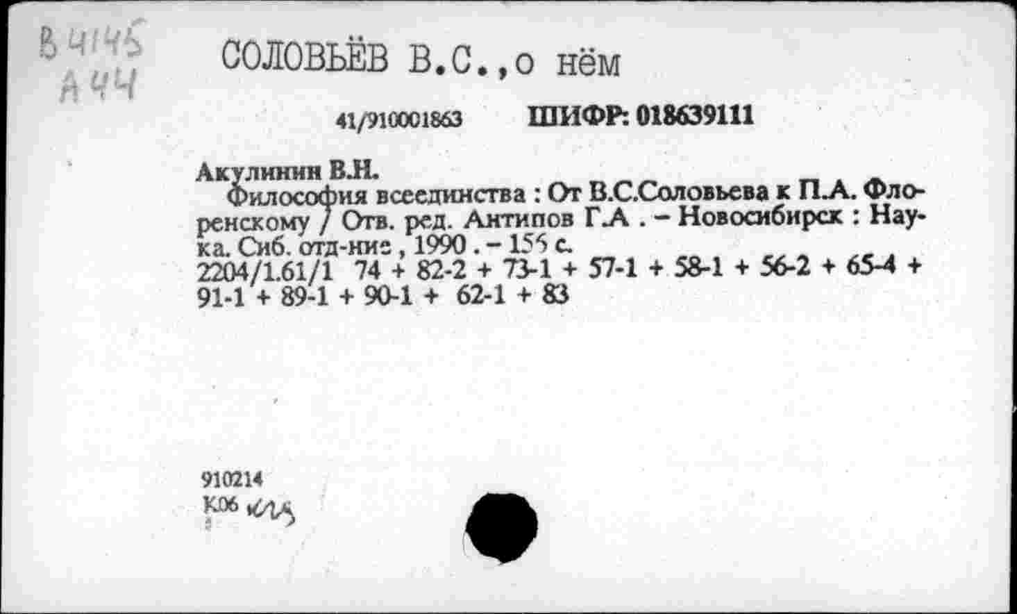 ﻿СОЛОВЬЁВ В.С.,о нём
41/9100С1863 ШИФР: 018639111
Акулинин ВЯ.	_____
Философия всеединства : От В.С.Соловьева к П.А. Флоренскому / Отв- рсд. Антипов Г .А . - Новосибирск : Наука. Сиб. отд-ние, 1990. -156 с.
2204/1.61/1 74 + 82-2 + 73-1 + 57-1 + 58-1 + 56-2 + 65-4 + 91-1 + 89-1 + 90-1 + 62-1 + 83
910214